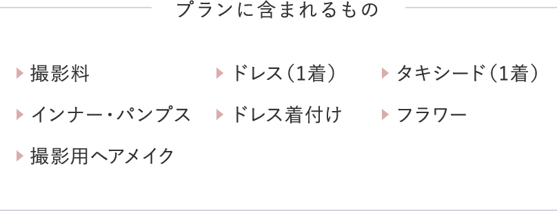 プランに含まれるもの 撮影料 ドレス（1着） タキシード（1着） インナー・パンプス ドレス着付け フラワー 撮影用ヘアメイク